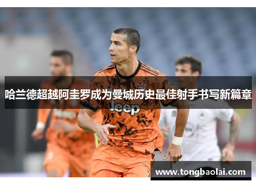 哈兰德超越阿圭罗成为曼城历史最佳射手书写新篇章